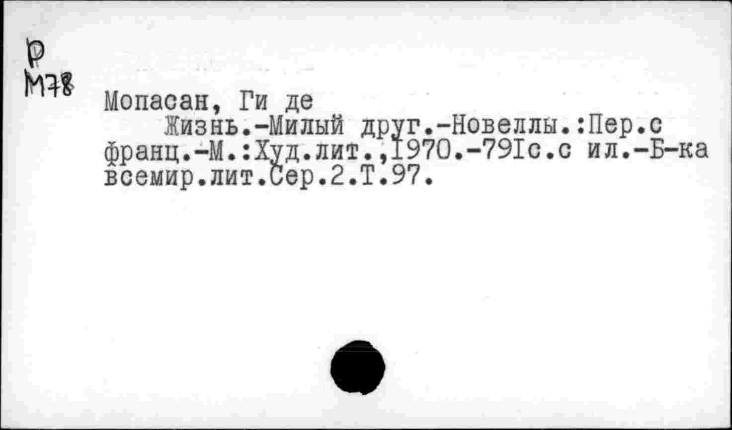 ﻿Мопасан, Ги де
Жизнь.-Милый друг.-Новеллы.:Пер.с франц.-М.:Худ.лит.,1970.-791с.с ил.-Б-ка всемир.лит.иер.2.Т.97.